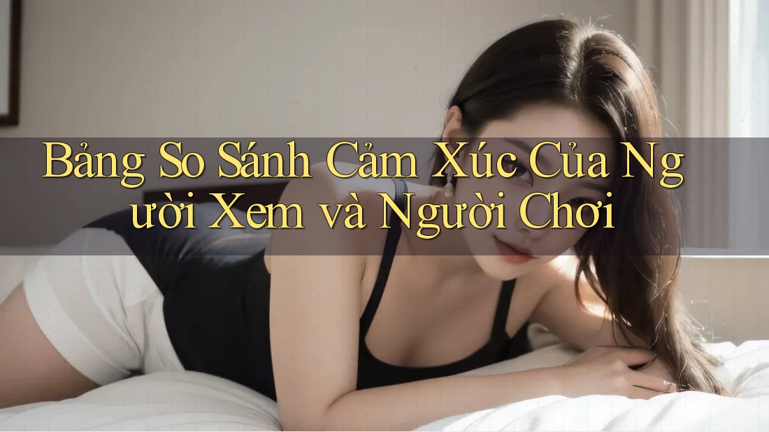 Bảng So Sánh Cảm Xúc Của Người Xem và Người Chơi Bảng So Sánh Cảm Xúc Của Người Xem và Người Chơi