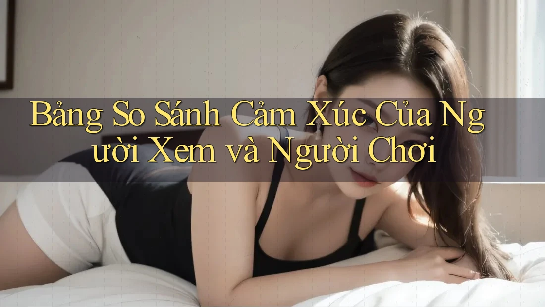Bảng So Sánh Cảm Xúc Của Người Xem và Người Chơi Bảng So Sánh Cảm Xúc Của Người Xem và Người Chơi