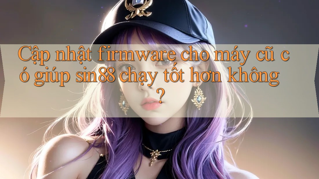 Cập nhật firmware cho máy cũ có giúp sin88 chạy tốt hơn không? Cập nhật firmware cho máy cũ có giúp sin88 chạy tốt hơn không?