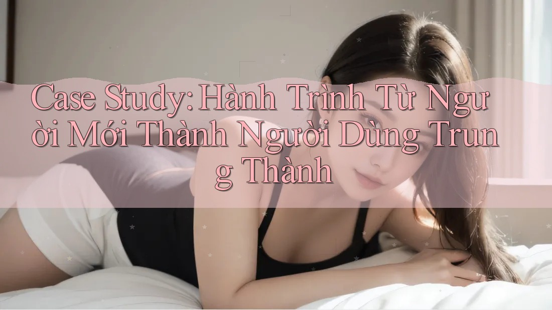 Case Study: Hành Trình Từ Người Mới Thành Người Dùng Trung Thành Case Study: Hành Trình Từ Người Mới Thành Người Dùng Trung Thành