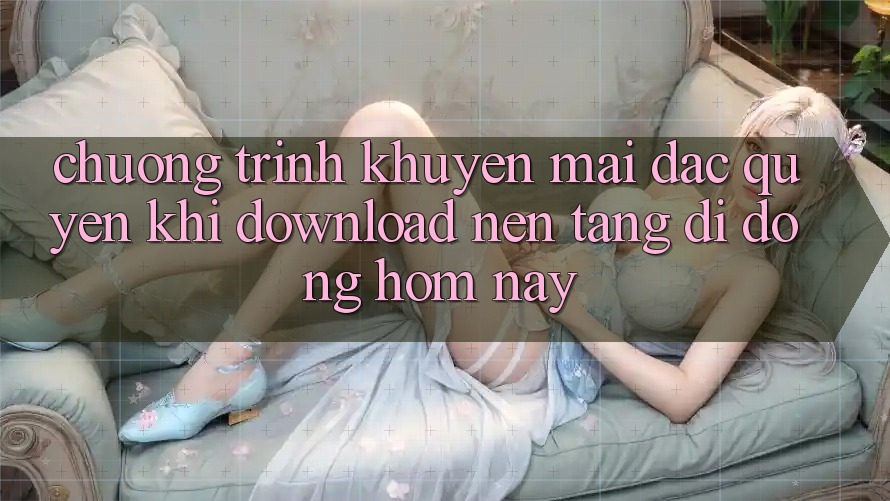 Chương Trình Khuyến Mãi Đặc Quyền Khi Download Nền tảng di động Hôm Nay Chương Trình Khuyến Mãi Đặc Quyền Khi Download Nền tảng di động Hôm Nay