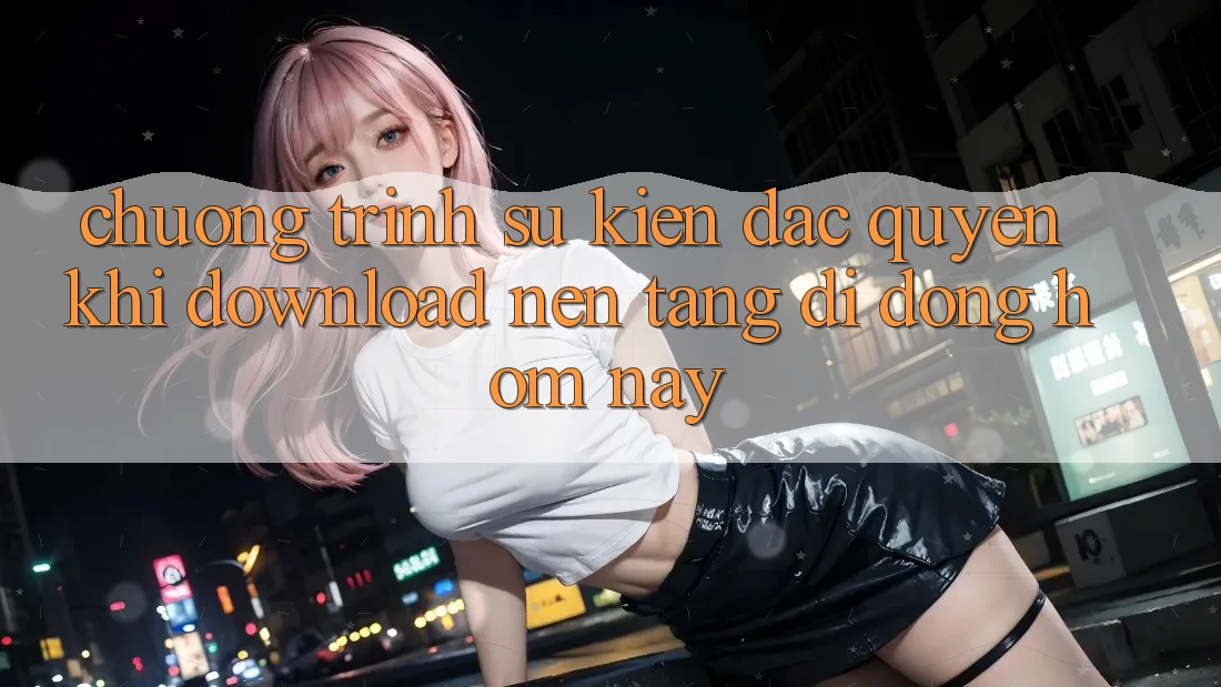Chương Trình Sự kiện Đặc Quyền Khi Download Nền tảng di động Hôm Nay Chương Trình Sự kiện Đặc Quyền Khi Download Nền tảng di động Hôm Nay