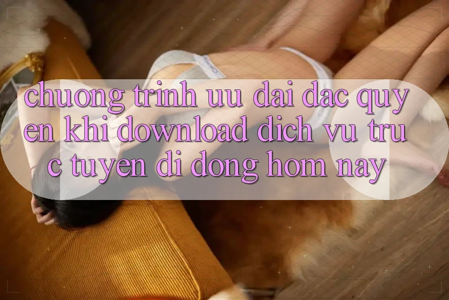 Chương Trình Ưu đãi Đặc Quyền Khi Download Dịch vụ trực tuyến di động Hôm Nay Chương Trình Ưu đãi Đặc Quyền Khi Download Dịch vụ trực tuyến di động Hôm Nay