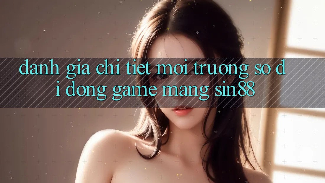 Đánh Giá Chi Tiết Môi trường số di động Game mạng Sin88