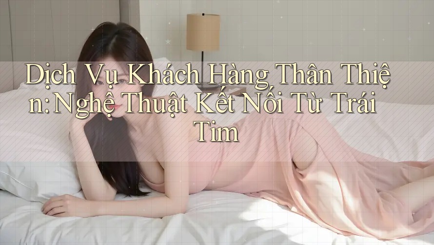 Dịch Vụ Khách Hàng Thân Thiện: Nghệ Thuật Kết Nối Từ Trái Tim Dịch Vụ Khách Hàng Thân Thiện: Nghệ Thuật Kết Nối Từ Trái Tim