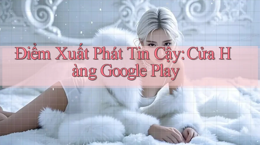 Điểm Xuất Phát Tin Cậy: Cửa Hàng Google Play