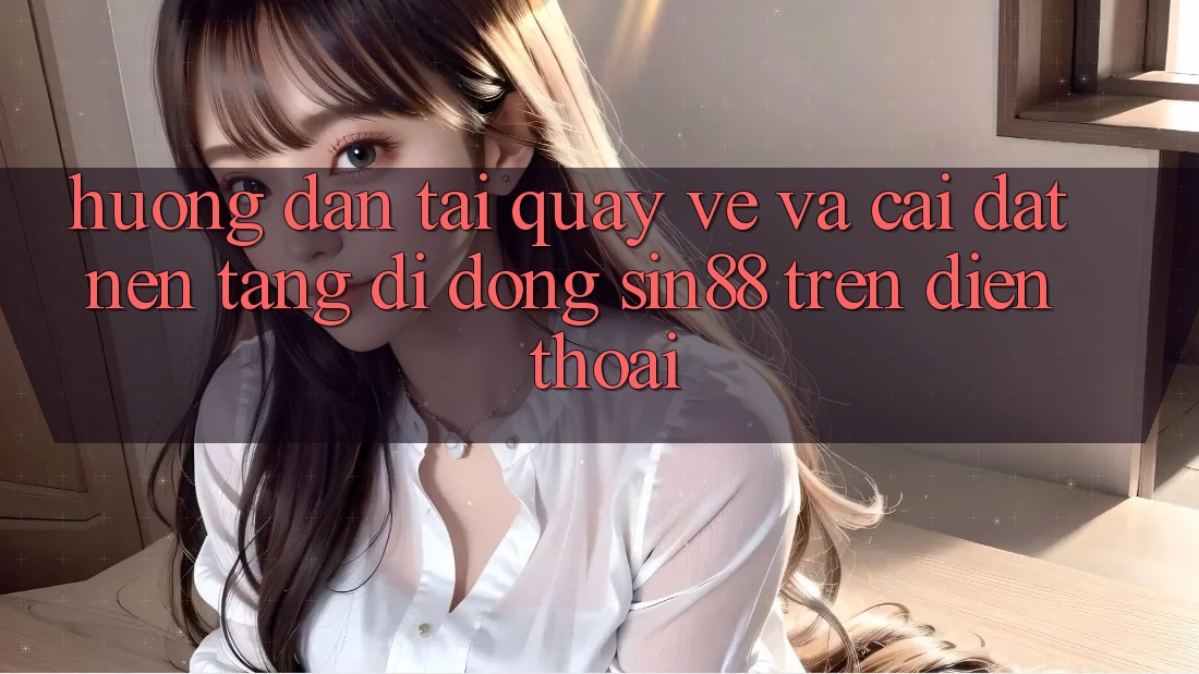 Hướng Dẫn Tải quay về và Cài Đặt Nền tảng di động Sin88 Trên Điện Thoại