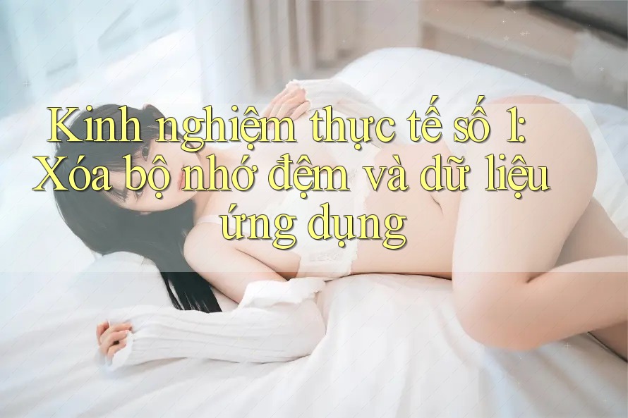 Kinh nghiệm thực tế số 1: Xóa bộ nhớ đệm và dữ liệu ứng dụng Kinh nghiệm thực tế số 1: Xóa bộ nhớ đệm và dữ liệu ứng dụng