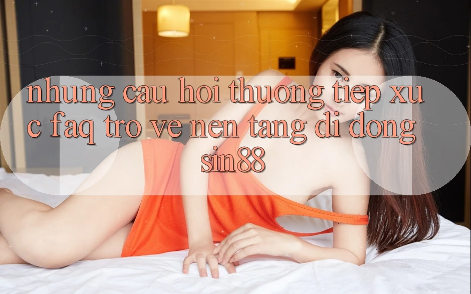 Những Câu Hỏi Thường Tiếp xúc (FAQ) Trở về Nền tảng di động Sin88