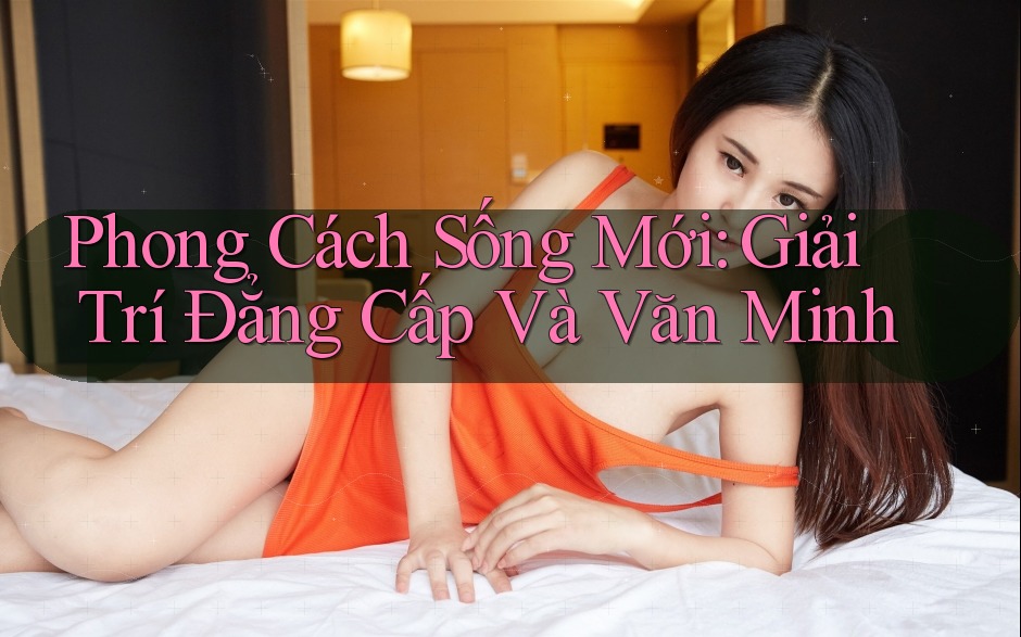 Phong Cách Sống Mới: Giải Trí Đẳng Cấp Và Văn Minh Phong Cách Sống Mới: Giải Trí Đẳng Cấp Và Văn Minh