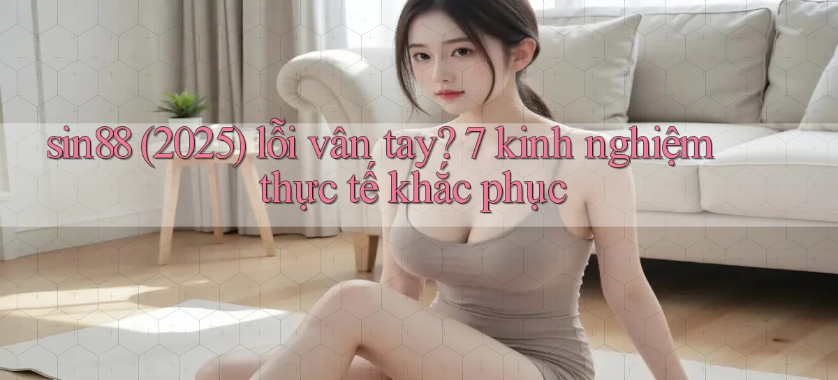 sin88 (2025) lỗi vân tay 7 kinh nghiệm thực tế khắc phục