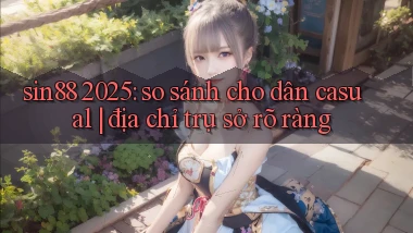 sin88 2025 so sánh cho dân casual địa chỉ trụ sở rõ ràng