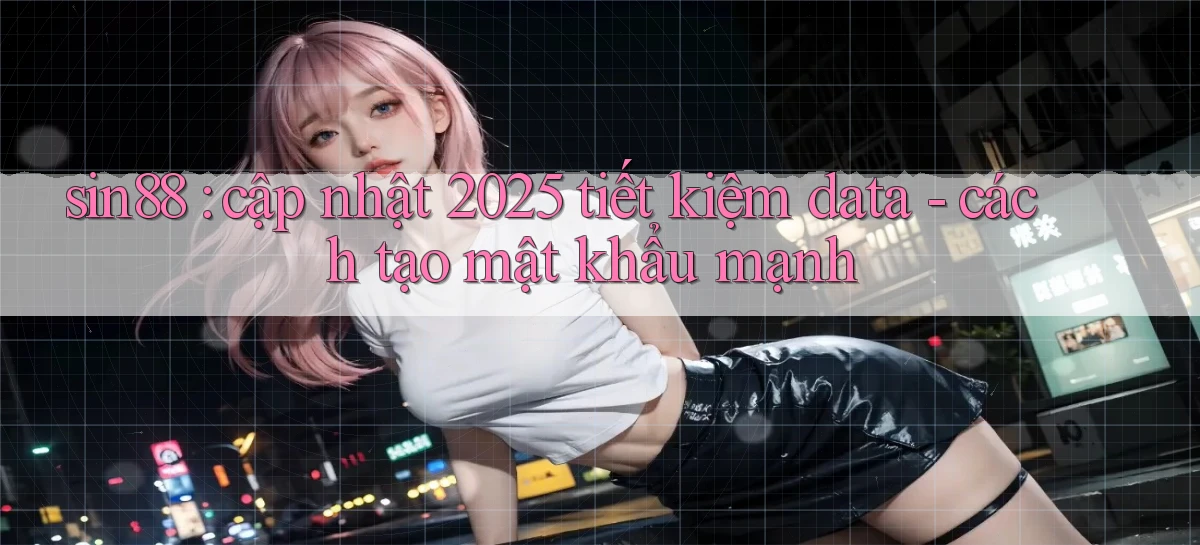 sin88 cập nhật 2025 tiết kiệm data   cách tạo mật khẩu mạnh