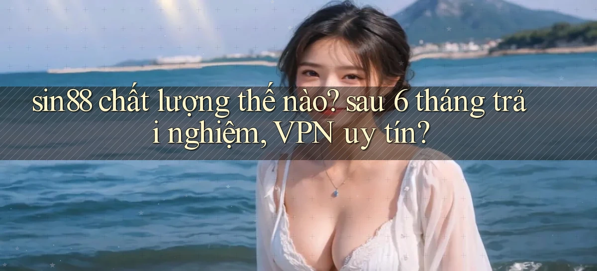 sin88 chất lượng thế nào sau 6 tháng trải nghiệm, VPN uy tín
