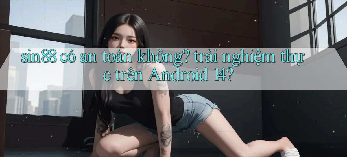 sin88 có an toàn không trải nghiệm thực trên Android 14