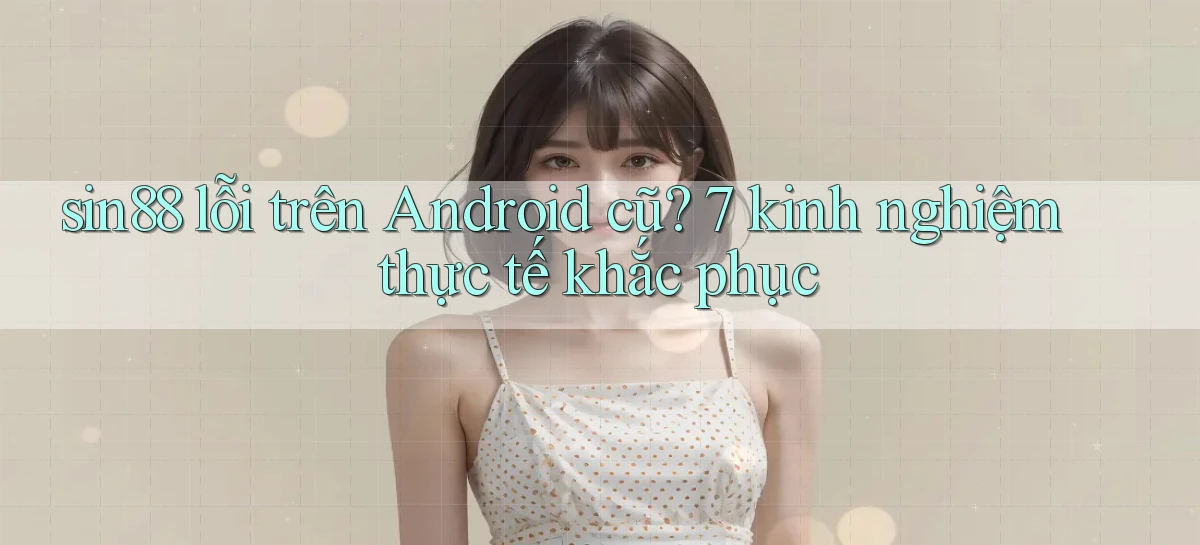 sin88 lỗi trên Android cũ 7 kinh nghiệm thực tế khắc phục
