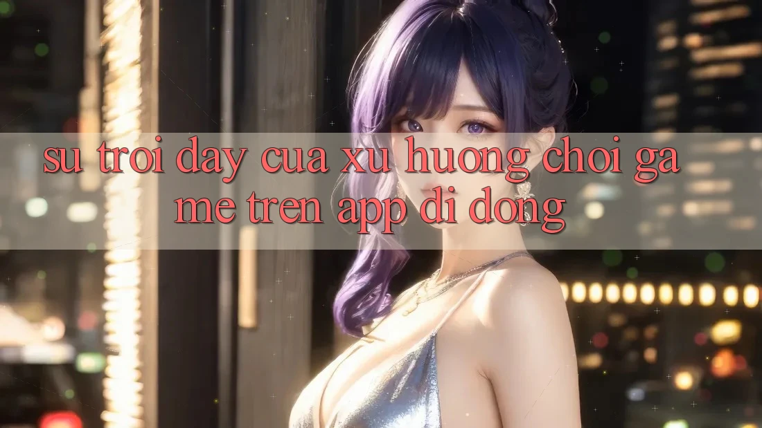 Sự Trỗi Dậy Của Xu Hướng Chơi Game Trên App Di Động