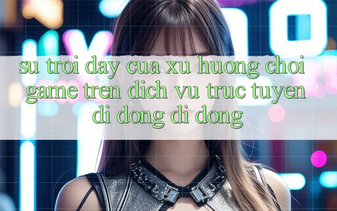 Sự Trỗi Dậy Của Xu Hướng Chơi Game Trên Dịch vụ trực tuyến di động Di Động