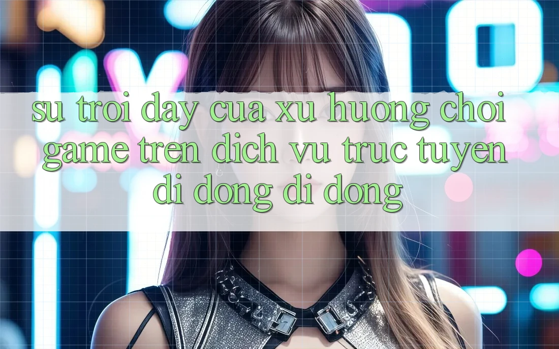 Sự Trỗi Dậy Của Xu Hướng Chơi Game Trên Dịch vụ trực tuyến di động Di Động