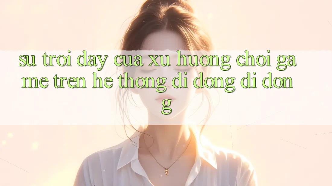 Sự Trỗi Dậy Của Xu Hướng Chơi Game Trên Hệ thống di động Di Động