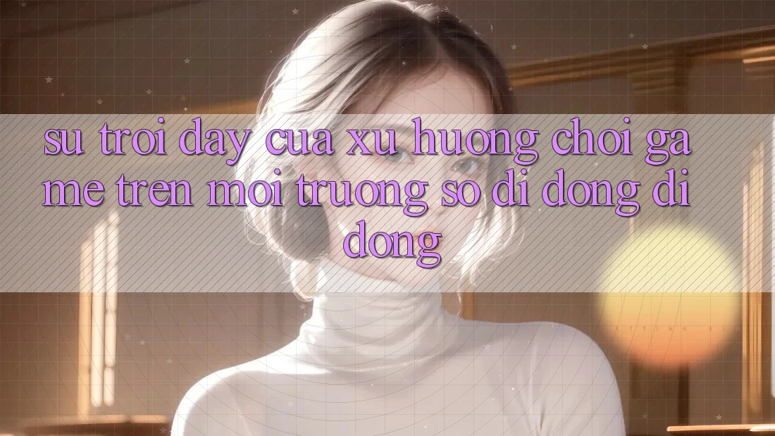 Sự Trỗi Dậy Của Xu Hướng Chơi Game Trên Môi trường số di động Di Động Sự Trỗi Dậy Của Xu Hướng Chơi Game Trên Môi trường số di động Di Động