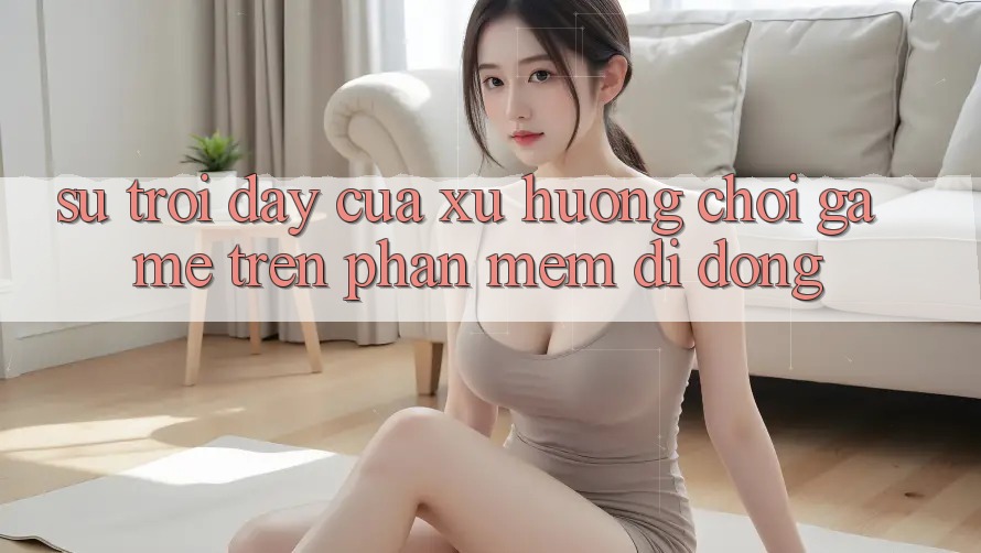 Sự Trỗi Dậy Của Xu Hướng Chơi Game Trên Phần mềm Di Động