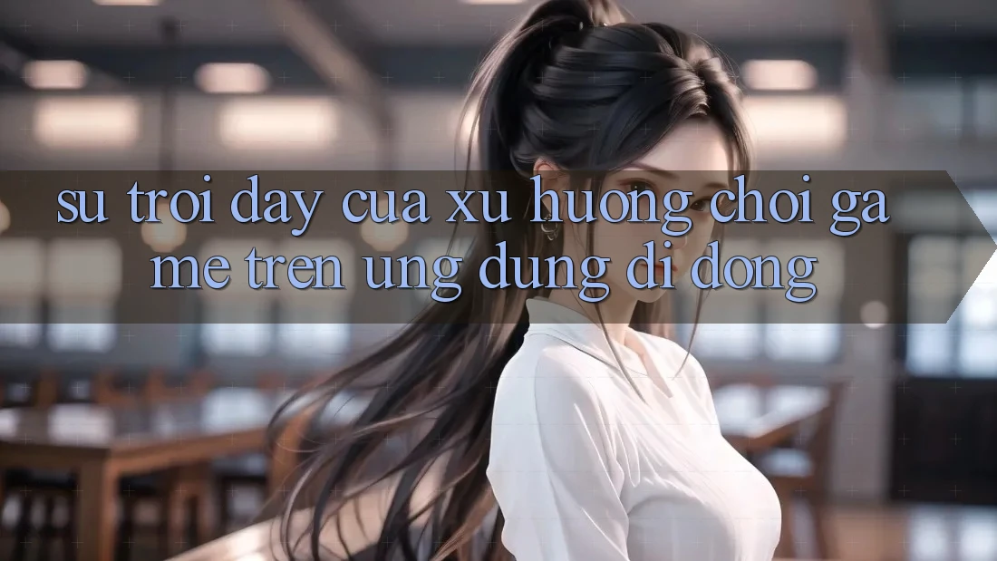 Sự Trỗi Dậy Của Xu Hướng Chơi Game Trên Ứng Dụng Di Động Sự Trỗi Dậy Của Xu Hướng Chơi Game Trên Ứng Dụng Di Động