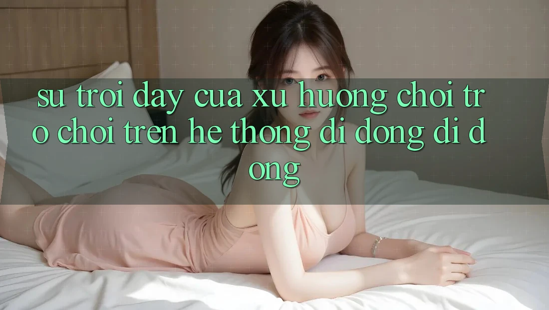 Sự Trỗi Dậy Của Xu Hướng Chơi Trò chơi Trên Hệ thống di động Di Động
