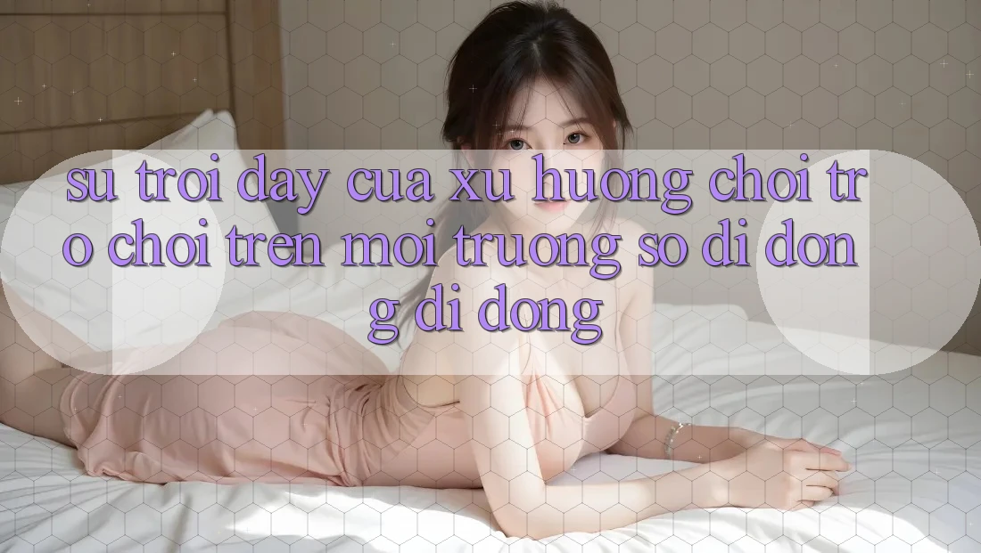 Sự Trỗi Dậy Của Xu Hướng Chơi Trò chơi Trên Môi trường số di động Di Động