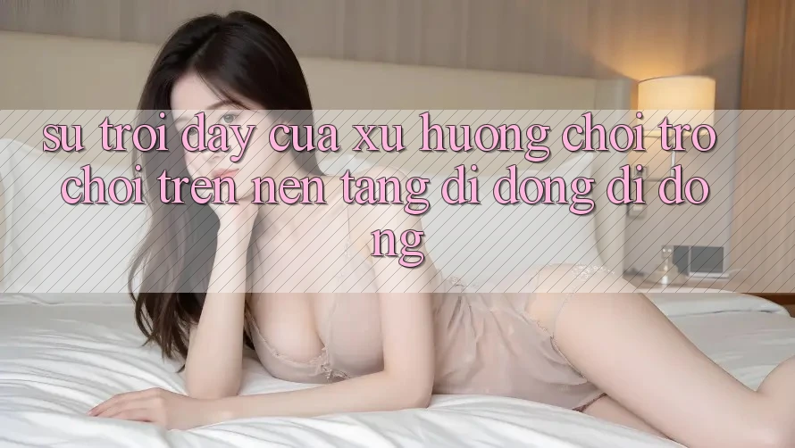 Sự Trỗi Dậy Của Xu Hướng Chơi Trò chơi Trên Nền tảng di động Di Động Sự Trỗi Dậy Của Xu Hướng Chơi Trò chơi Trên Nền tảng di động Di Động