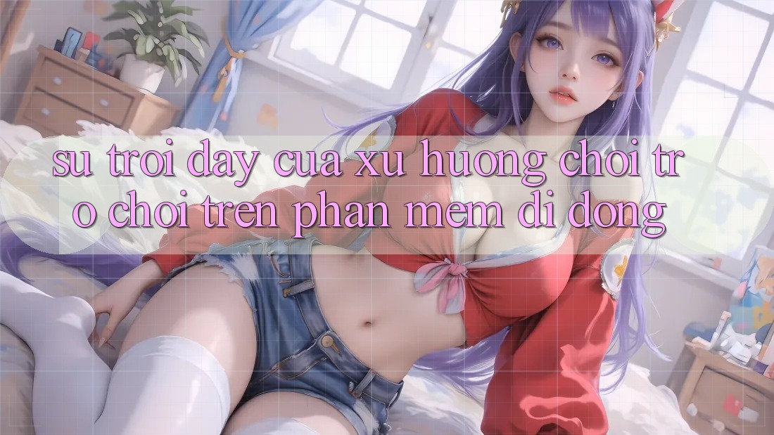 Sự Trỗi Dậy Của Xu Hướng Chơi Trò chơi Trên Phần mềm Di Động Sự Trỗi Dậy Của Xu Hướng Chơi Trò chơi Trên Phần mềm Di Động