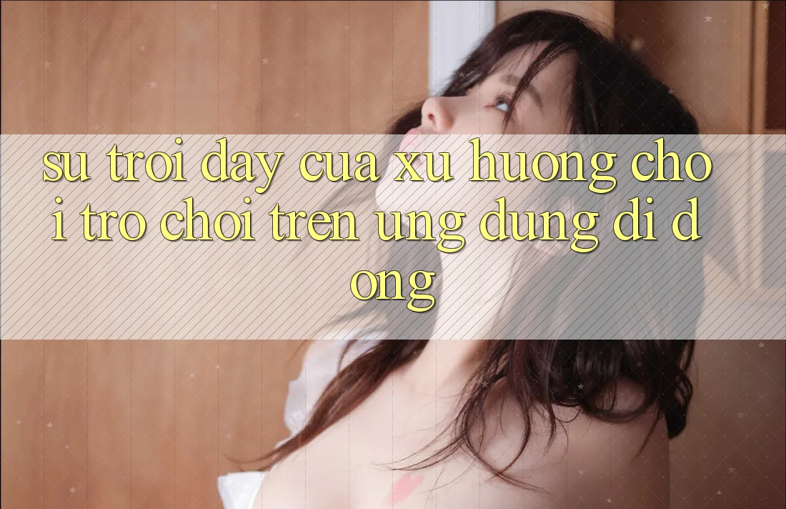 Sự Trỗi Dậy Của Xu Hướng Chơi Trò chơi Trên Ứng Dụng Di Động Sự Trỗi Dậy Của Xu Hướng Chơi Trò chơi Trên Ứng Dụng Di Động