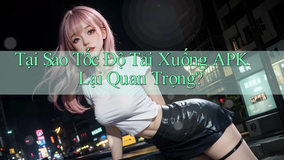 Tại Sao Tốc Độ Tải Xuống APK Lại Quan Trọng?
