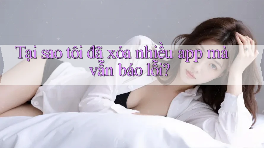 Tại sao tôi đã xóa nhiều app mà vẫn báo lỗi? Tại sao tôi đã xóa nhiều app mà vẫn báo lỗi?