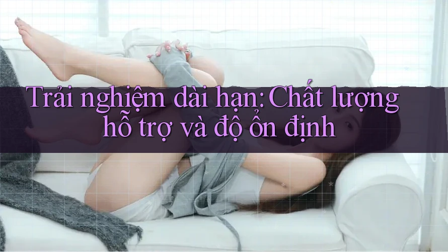 Trải nghiệm dài hạn: Chất lượng hỗ trợ và độ ổn định Trải nghiệm dài hạn: Chất lượng hỗ trợ và độ ổn định