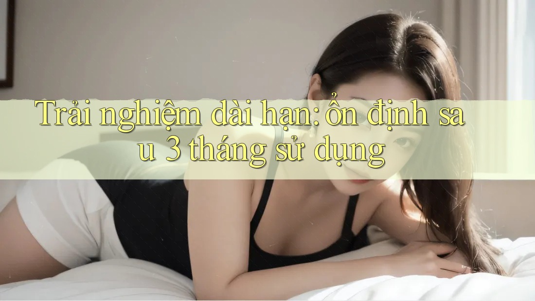 Trải nghiệm dài hạn: ổn định sau 3 tháng sử dụng Trải nghiệm dài hạn: ổn định sau 3 tháng sử dụng