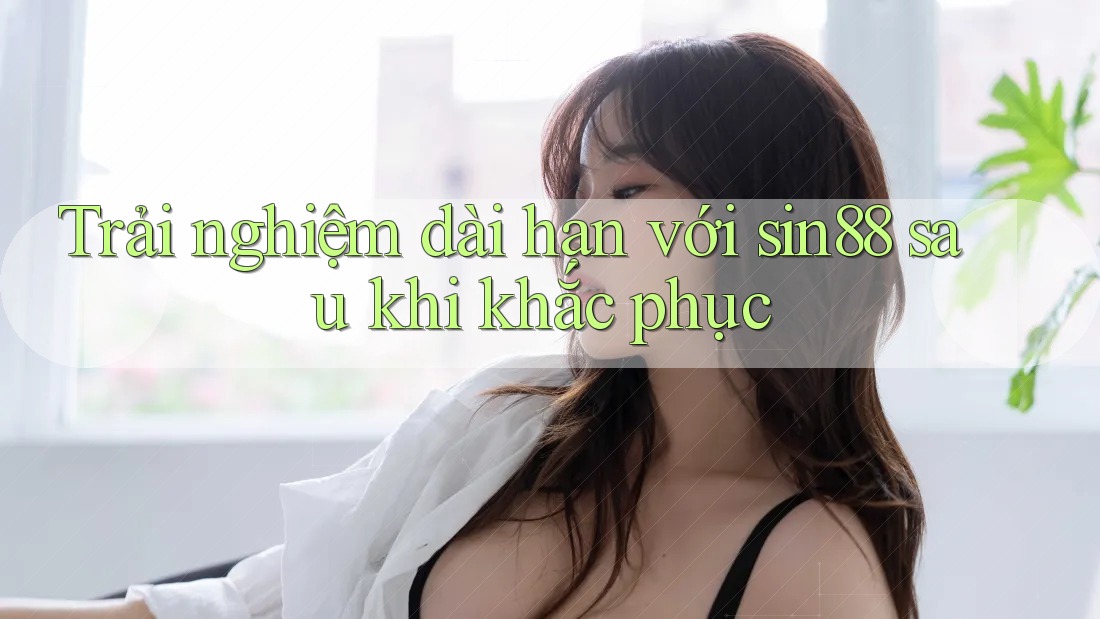 Trải nghiệm dài hạn với sin88 sau khi khắc phục Trải nghiệm dài hạn với sin88 sau khi khắc phục