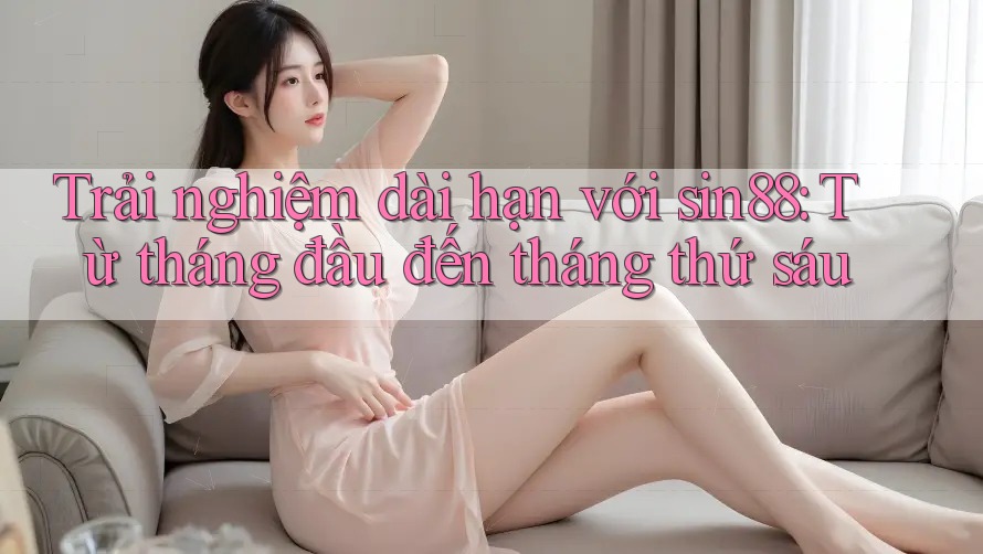 Trải nghiệm dài hạn với sin88: Từ tháng đầu đến tháng thứ sáu Trải nghiệm dài hạn với sin88: Từ tháng đầu đến tháng thứ sáu