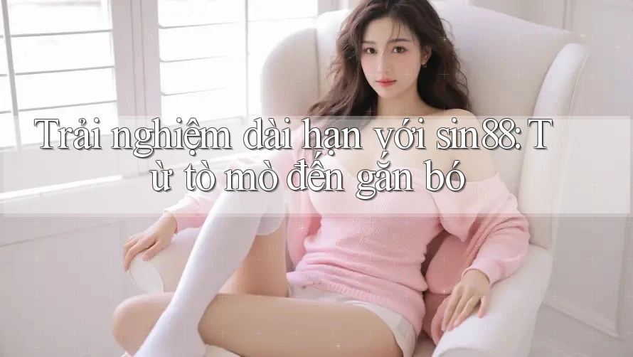 Trải nghiệm dài hạn với sin88: Từ tò mò đến gắn bó Trải nghiệm dài hạn với sin88: Từ tò mò đến gắn bó