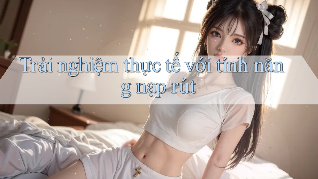 Trải nghiệm thực tế với tính năng nạp/rút Trải nghiệm thực tế với tính năng nạp/rút