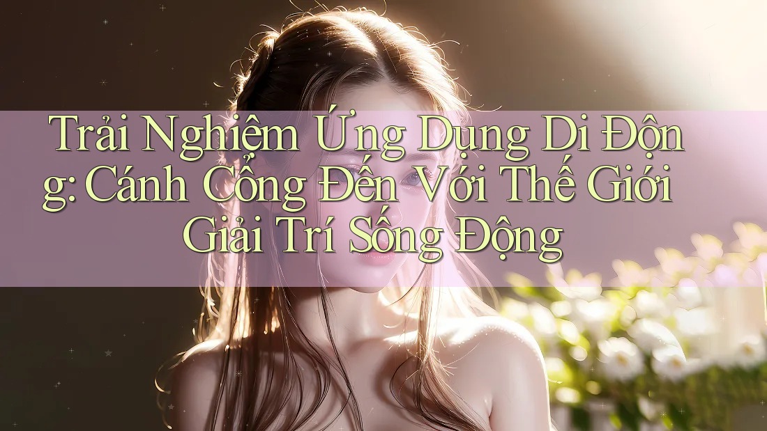 Trải Nghiệm Ứng Dụng Di Động: Cánh Cổng Đến Với Thế Giới Giải Trí Sống Động Trải Nghiệm Ứng Dụng Di Động: Cánh Cổng Đến Với Thế Giới Giải Trí Sống Động